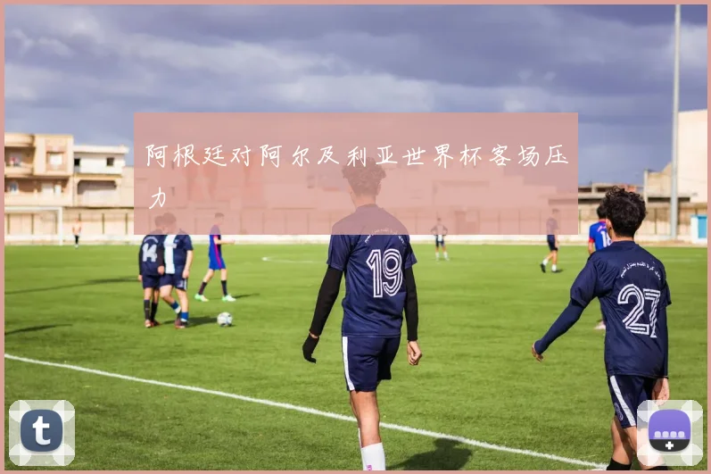 阿根廷对阿尔及利亚世界杯客场压力