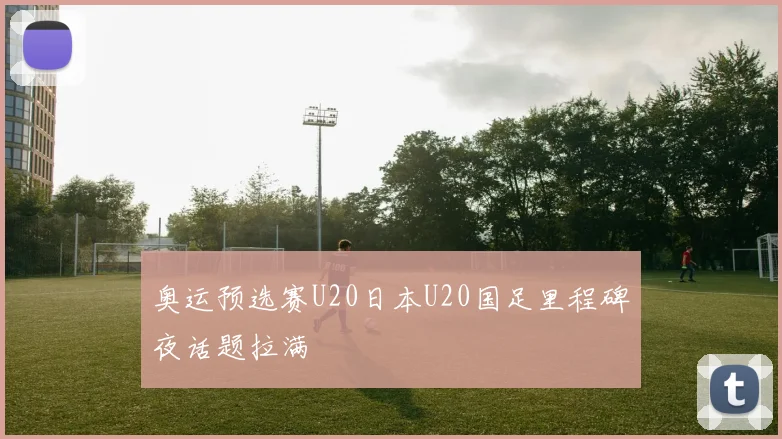 奥运预选赛U20日本U20国足里程碑夜话题拉满