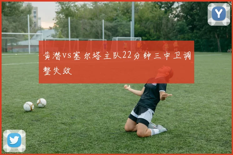 黄潜vs塞尔塔主队22分钟三中卫调整失效
