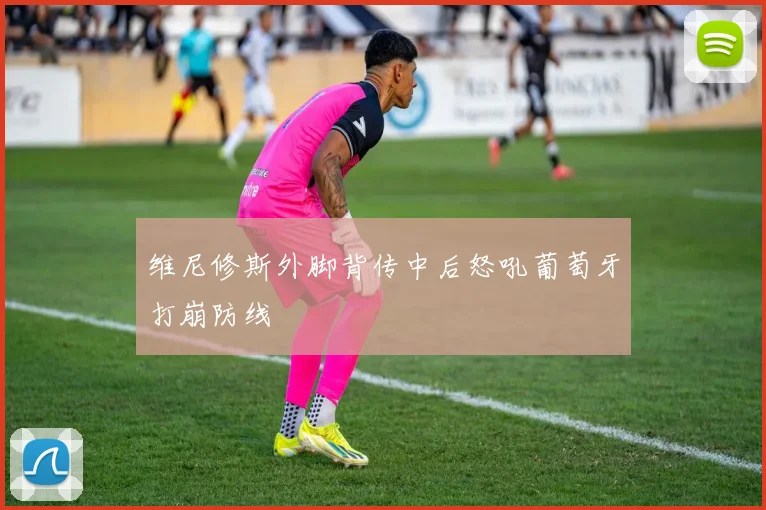 维尼修斯外脚背传中后怒吼葡萄牙打崩防线
