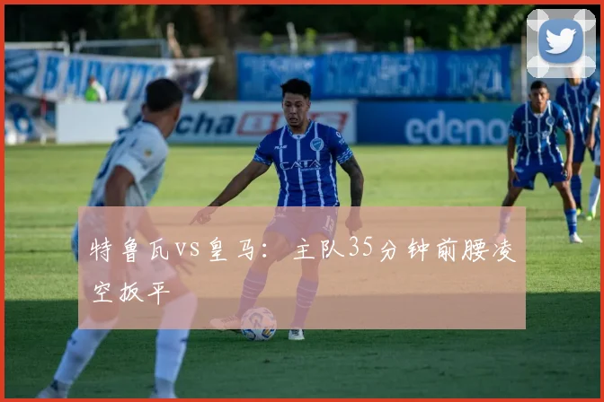 特鲁瓦vs皇马：主队35分钟前腰凌空扳平