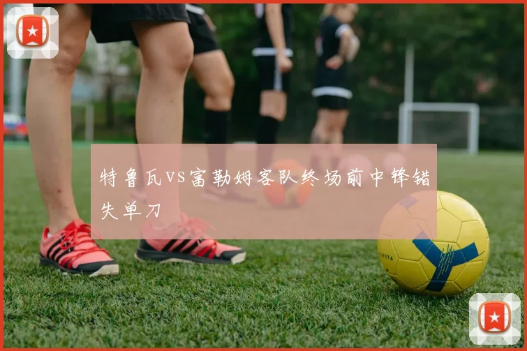 特鲁瓦vs富勒姆客队终场前中锋错失单刀