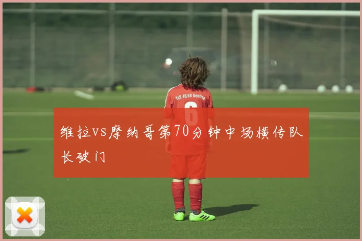 维拉vs摩纳哥第70分钟中场横传队长破门