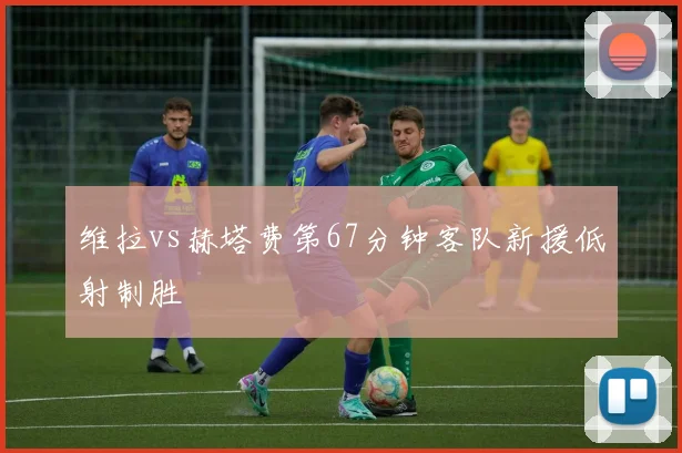 维拉vs赫塔费第67分钟客队新援低射制胜