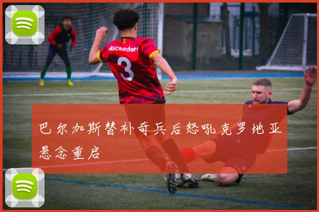 巴尔加斯替补奇兵后怒吼克罗地亚悬念重启