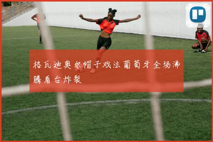 格瓦迪奥尔帽子戏法葡萄牙全场沸腾看台炸裂
